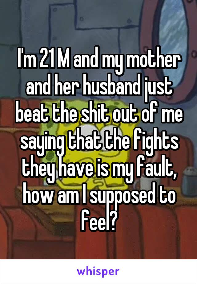 I'm 21 M and my mother and her husband just beat the shit out of me saying that the fights they have is my fault, how am I supposed to feel?