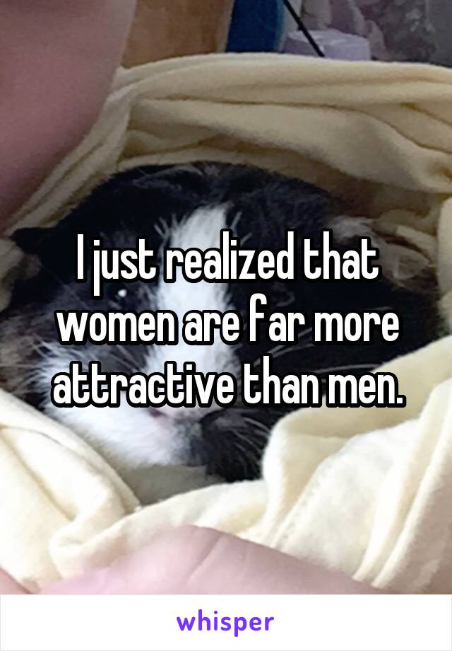 I just realized that women are far more attractive than men.