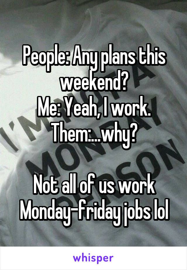 People: Any plans this weekend?
Me: Yeah, I work.
Them:...why?

Not all of us work Monday-friday jobs lol