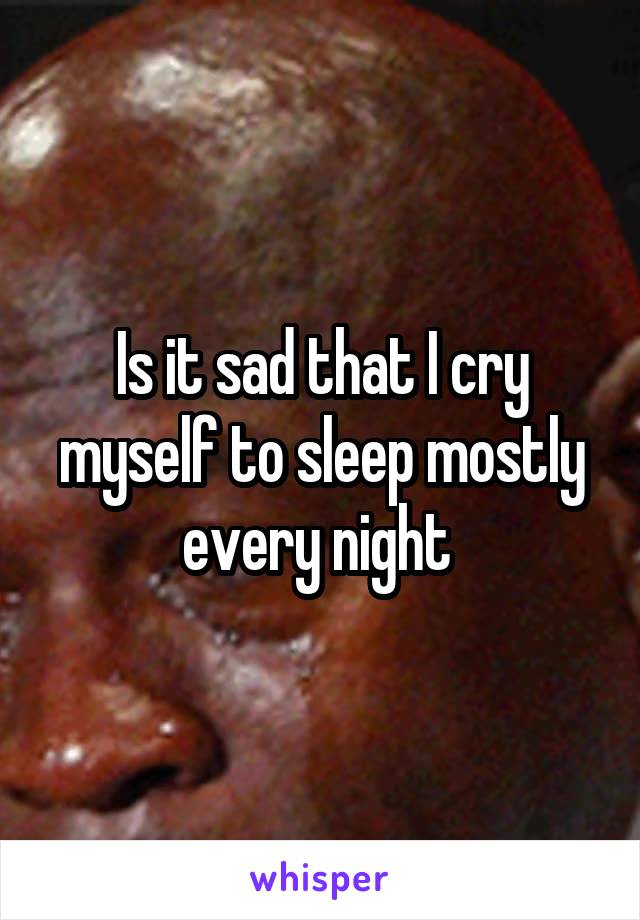 Is it sad that I cry myself to sleep mostly every night 