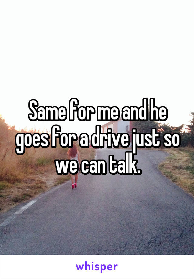 Same for me and he goes for a drive just so we can talk.