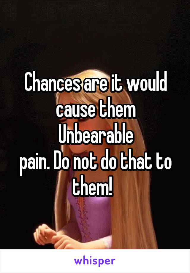 Chances are it would cause them
Unbearable
pain. Do not do that to them!  