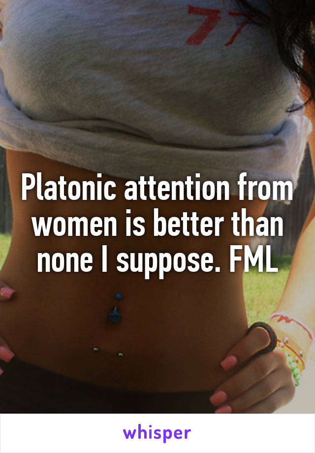 Platonic attention from women is better than none I suppose. FML