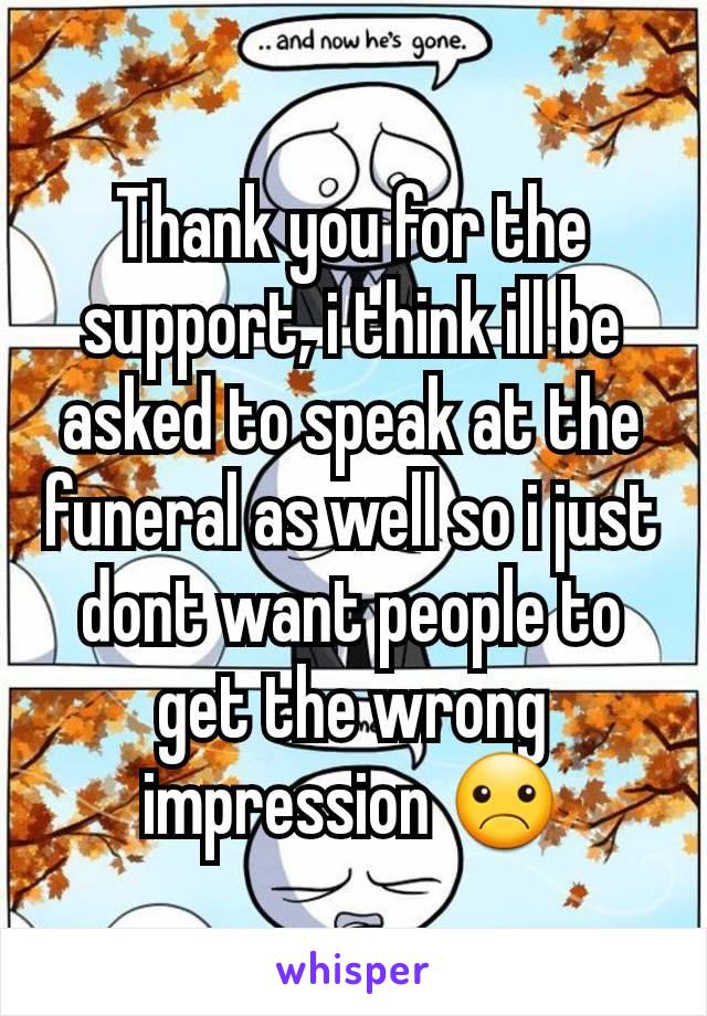 Thank you for the support, i think ill be asked to speak at the funeral as well so i just dont want people to get the wrong impression ☹