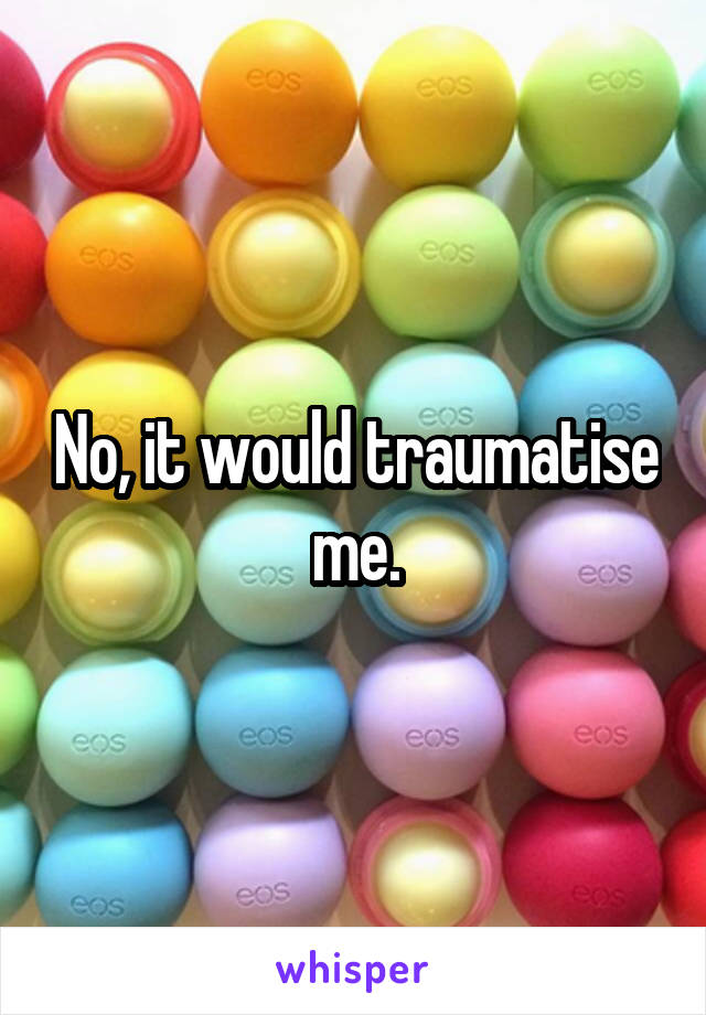 No, it would traumatise me.