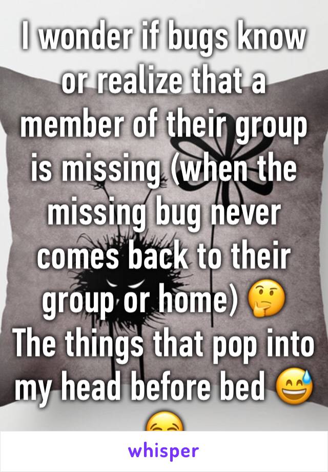 I wonder if bugs know or realize that a member of their group is missing (when the missing bug never comes back to their group or home) 🤔
The things that pop into my head before bed 😅😂