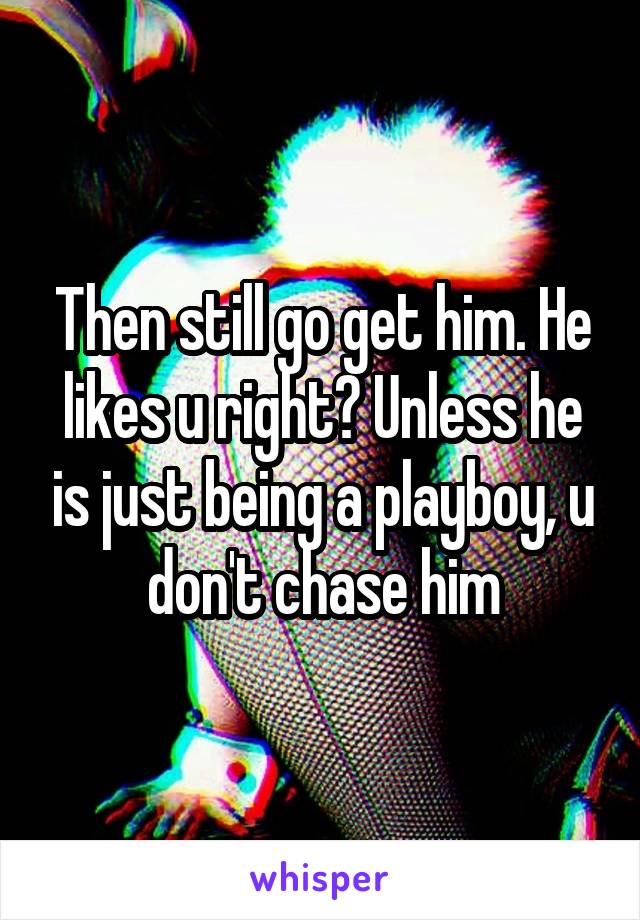 Then still go get him. He likes u right? Unless he is just being a playboy, u don't chase him