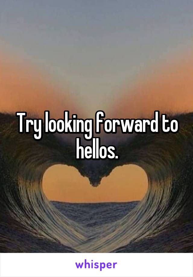 Try looking forward to hellos.