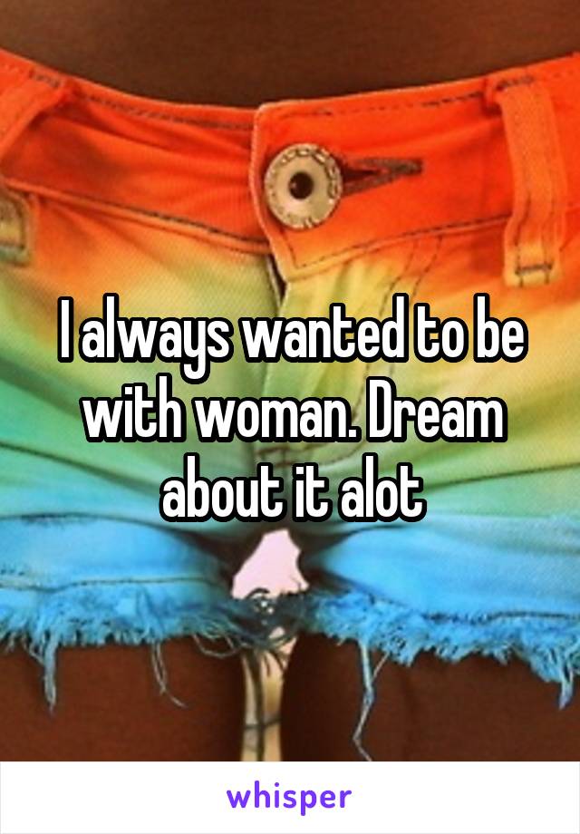 I always wanted to be with woman. Dream about it alot