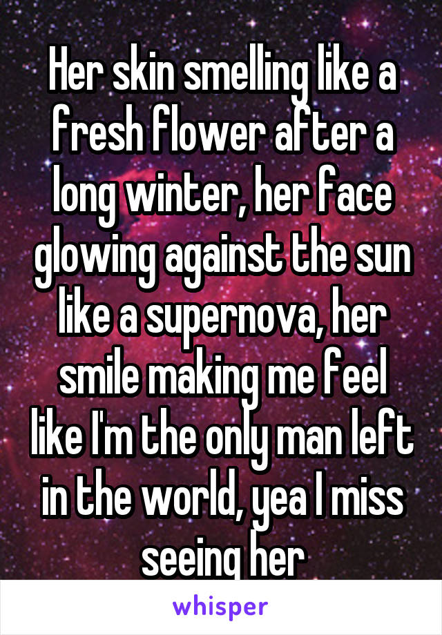 Her skin smelling like a fresh flower after a long winter, her face glowing against the sun like a supernova, her smile making me feel like I'm the only man left in the world, yea I miss seeing her