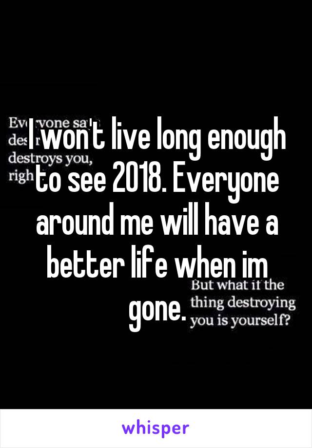 I won't live long enough to see 2018. Everyone around me will have a better life when im gone.