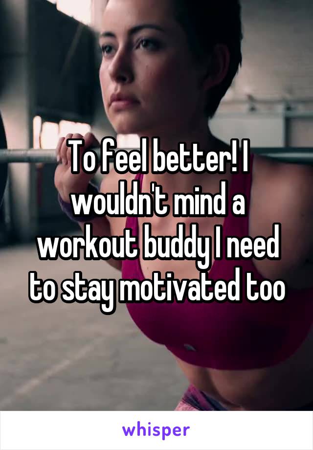 To feel better! I wouldn't mind a workout buddy I need to stay motivated too