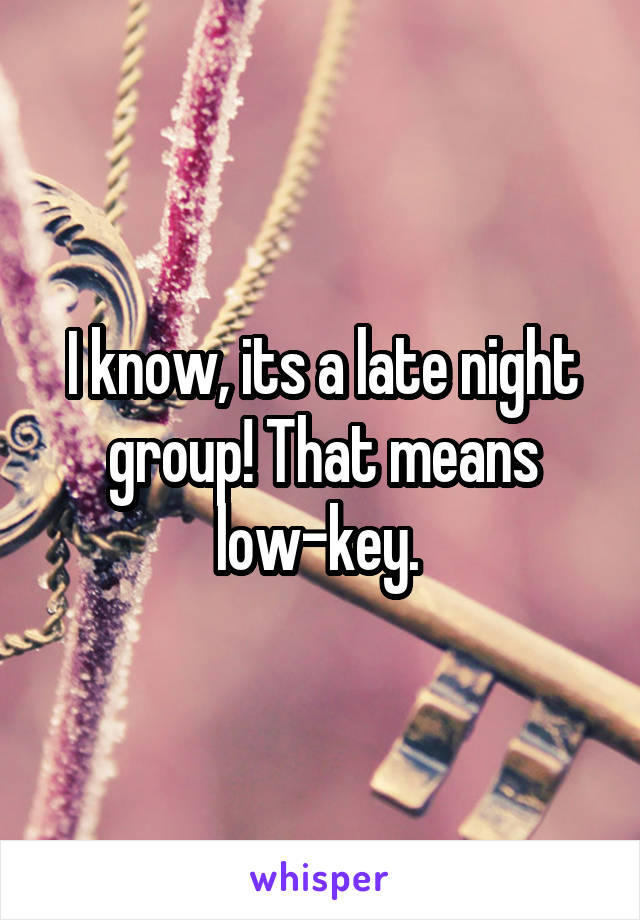 I know, its a late night group! That means low-key. 