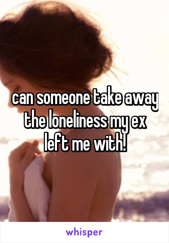 can someone take away the loneliness my ex left me with!