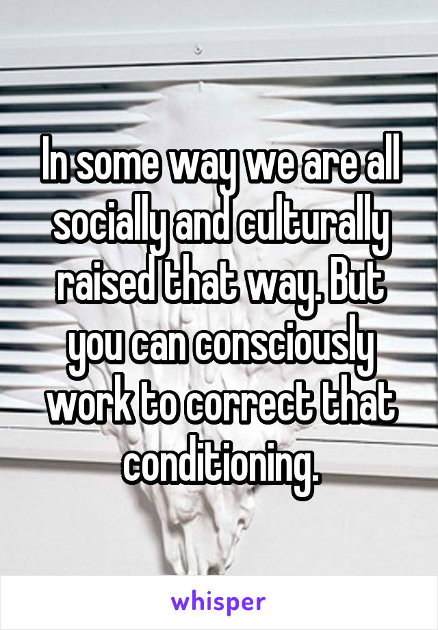 In some way we are all socially and culturally raised that way. But you can consciously work to correct that conditioning.