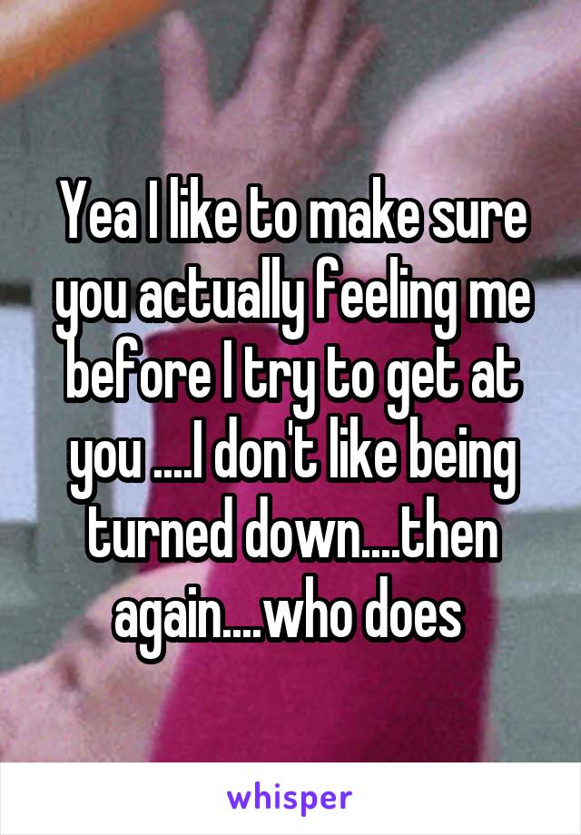 Yea I like to make sure you actually feeling me before I try to get at you ....I don't like being turned down....then again....who does 