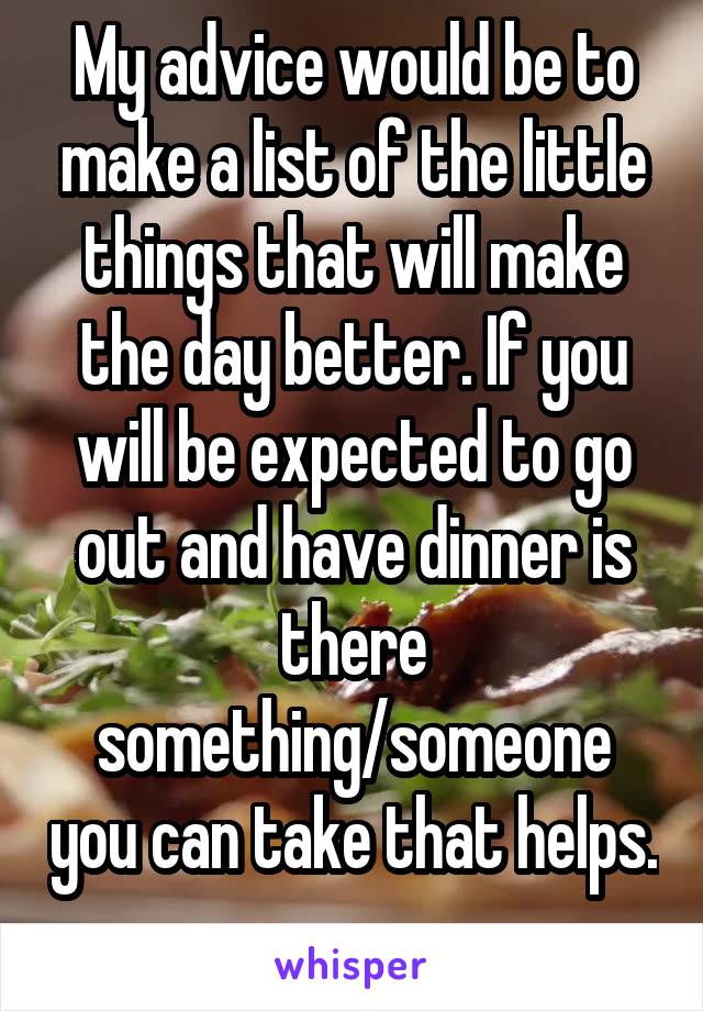 My advice would be to make a list of the little things that will make the day better. If you will be expected to go out and have dinner is there something/someone you can take that helps. 