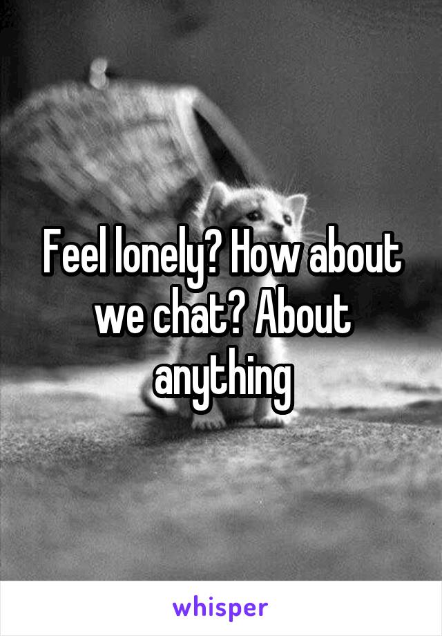 Feel lonely? How about we chat? About anything