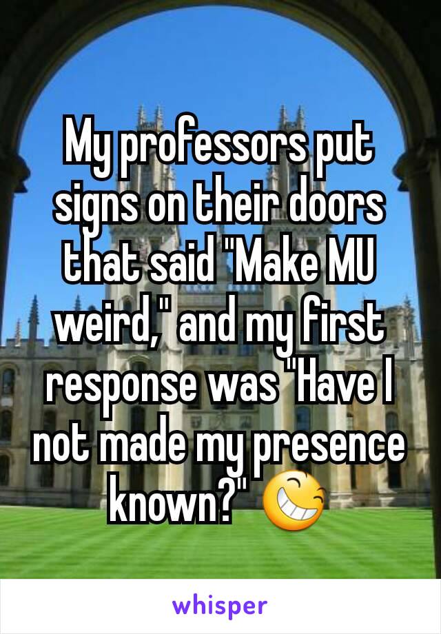 My professors put signs on their doors that said "Make MU weird," and my first response was "Have I not made my presence known?" 😆