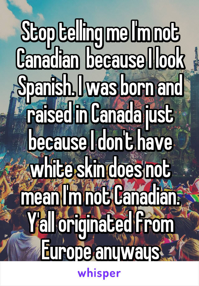 Stop telling me I'm not Canadian  because I look Spanish. I was born and raised in Canada just because I don't have white skin does not mean I'm not Canadian. Y'all originated from Europe anyways