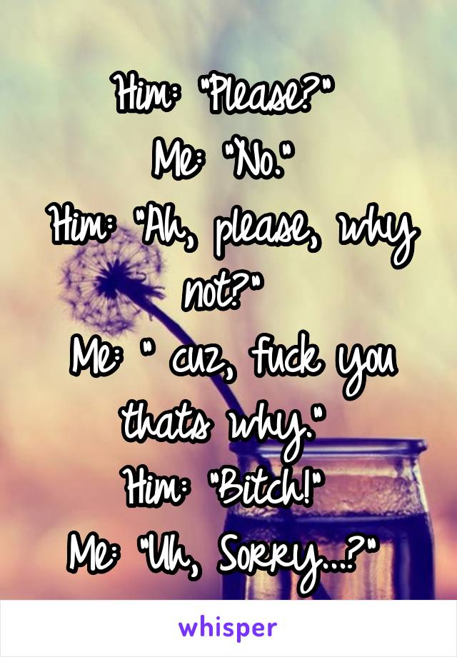 Him: "Please?" 
Me: "No." 
Him: "Ah, please, why not?" 
Me: " cuz, fuck you thats why." 
Him: "Bitch!" 
Me: "Uh, Sorry...?" 