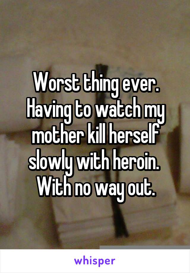 Worst thing ever.
Having to watch my mother kill herself slowly with heroin. 
With no way out.