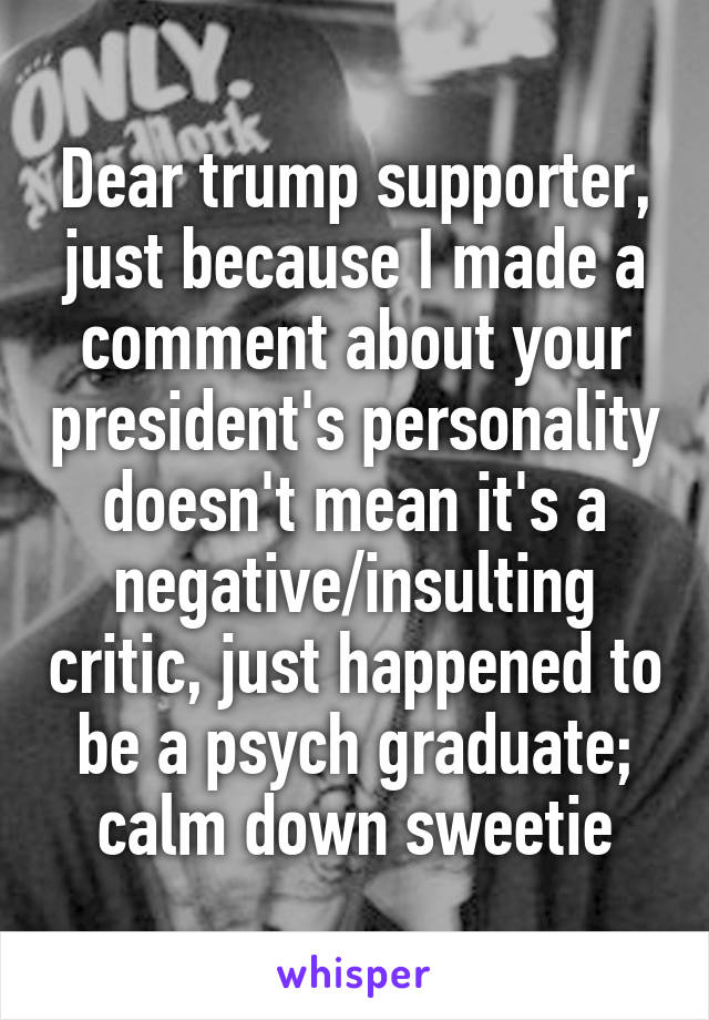 Dear trump supporter, just because I made a comment about your president's personality doesn't mean it's a negative/insulting critic, just happened to be a psych graduate; calm down sweetie