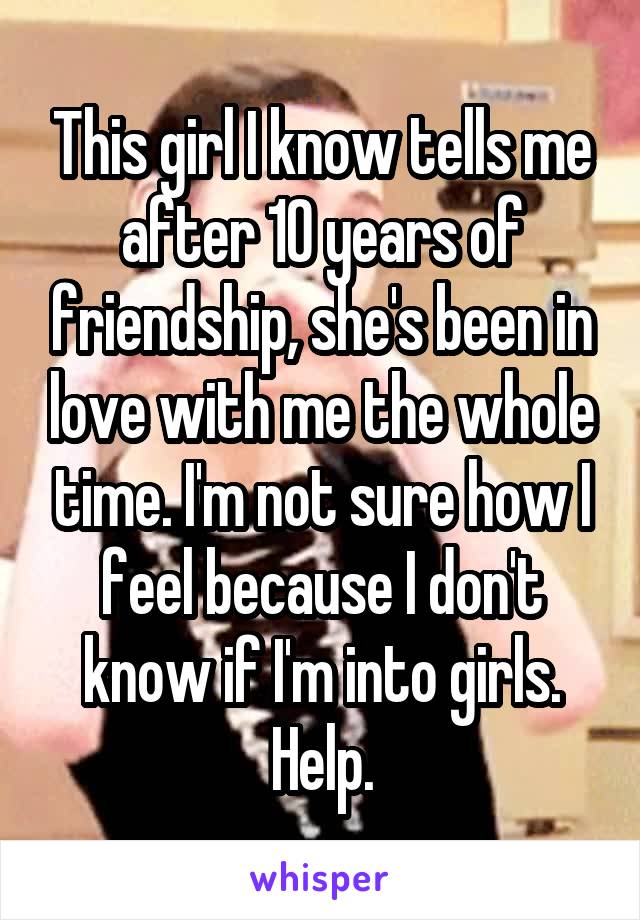 This girl I know tells me after 10 years of friendship, she's been in love with me the whole time. I'm not sure how I feel because I don't know if I'm into girls. Help.