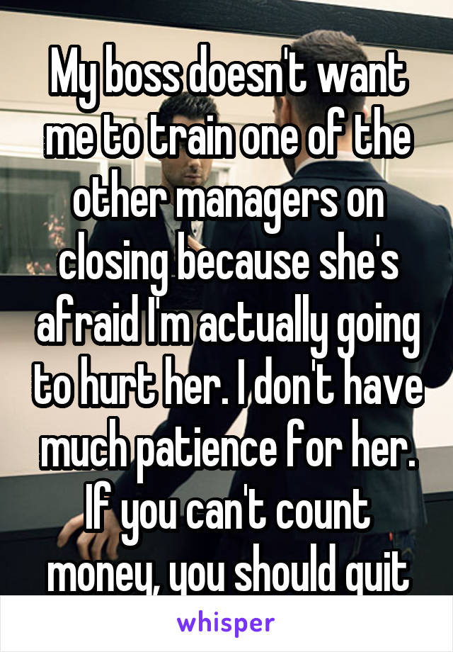 My boss doesn't want me to train one of the other managers on closing because she's afraid I'm actually going to hurt her. I don't have much patience for her. If you can't count money, you should quit