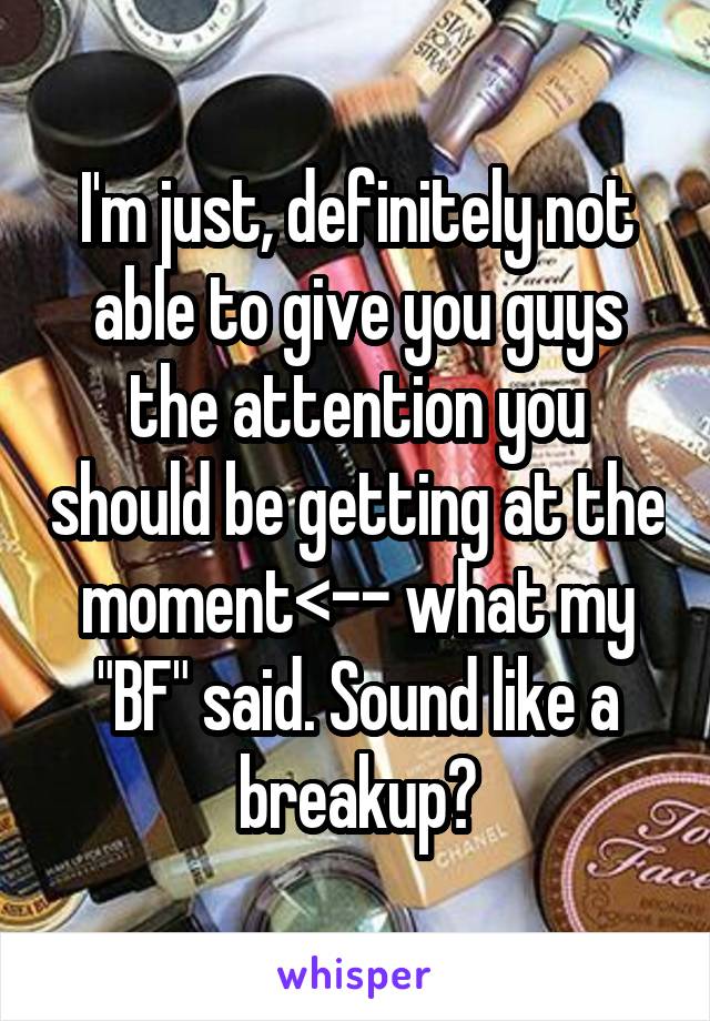 I'm just, definitely not able to give you guys the attention you should be getting at the moment<-- what my "BF" said. Sound like a breakup?