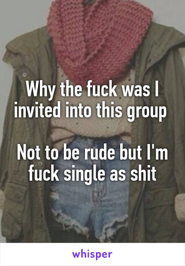 Why the fuck was I invited into this group 

Not to be rude but I'm fuck single as shit