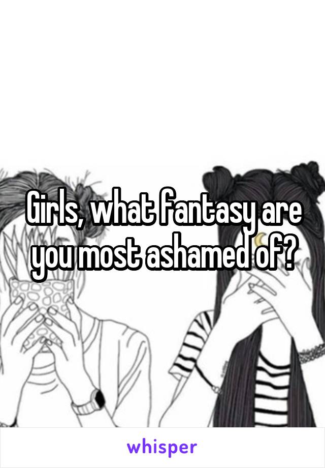 Girls, what fantasy are you most ashamed of?