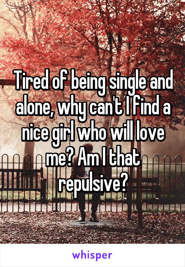 Tired of being single and alone, why can't I find a nice girl who will love me? Am I that repulsive?