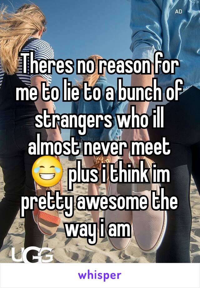 Theres no reason for me to lie to a bunch of strangers who ill almost never meet 😂 plus i think im pretty awesome the way i am 