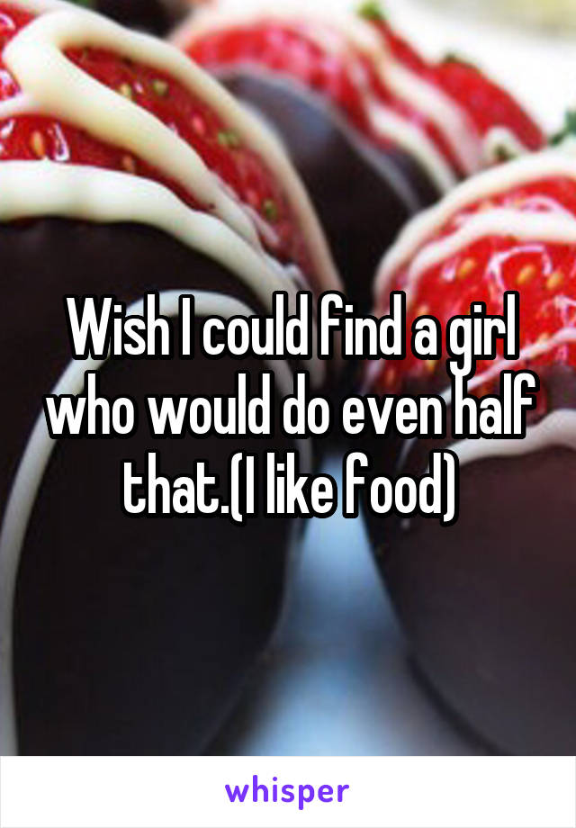 Wish I could find a girl who would do even half that.(I like food)