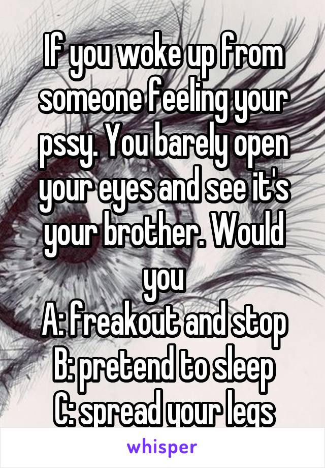 If you woke up from someone feeling your pssy. You barely open your eyes and see it's your brother. Would you
A: freakout and stop
B: pretend to sleep
C: spread your legs