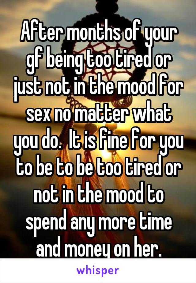 After months of your gf being too tired or just not in the mood for sex no matter what you do.  It is fine for you to be to be too tired or not in the mood to spend any more time and money on her.