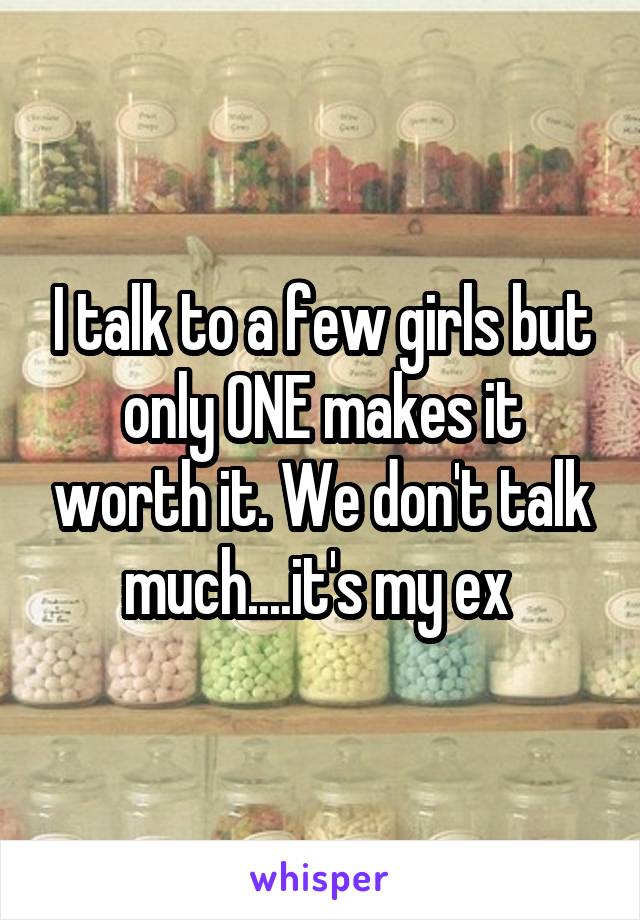 I talk to a few girls but only ONE makes it worth it. We don't talk much....it's my ex 