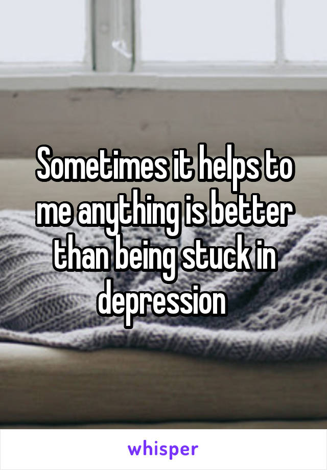 Sometimes it helps to me anything is better than being stuck in depression 