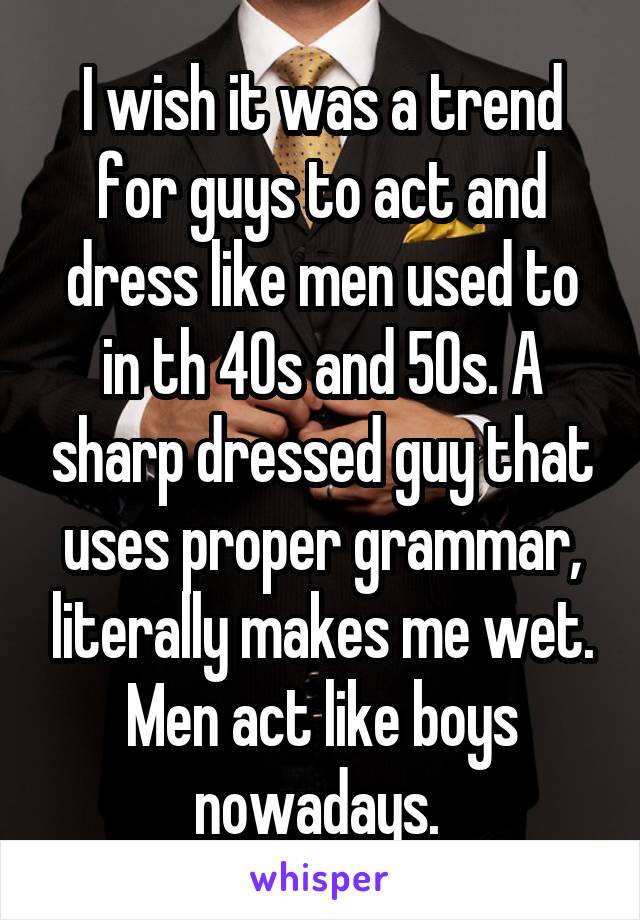 I wish it was a trend for guys to act and dress like men used to in th 40s and 50s. A sharp dressed guy that uses proper grammar, literally makes me wet. Men act like boys nowadays. 