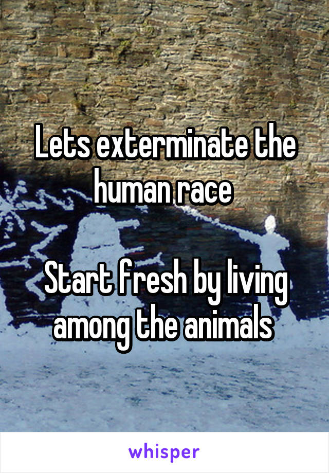 Lets exterminate the human race 

Start fresh by living among the animals 