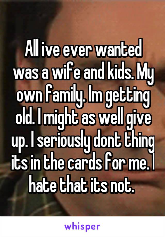 All ive ever wanted was a wife and kids. My own family. Im getting old. I might as well give up. I seriously dont thing its in the cards for me. I hate that its not. 