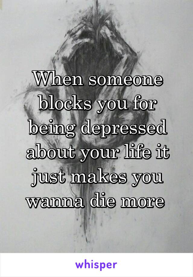 When someone blocks you for being depressed about your life it just makes you wanna die more 