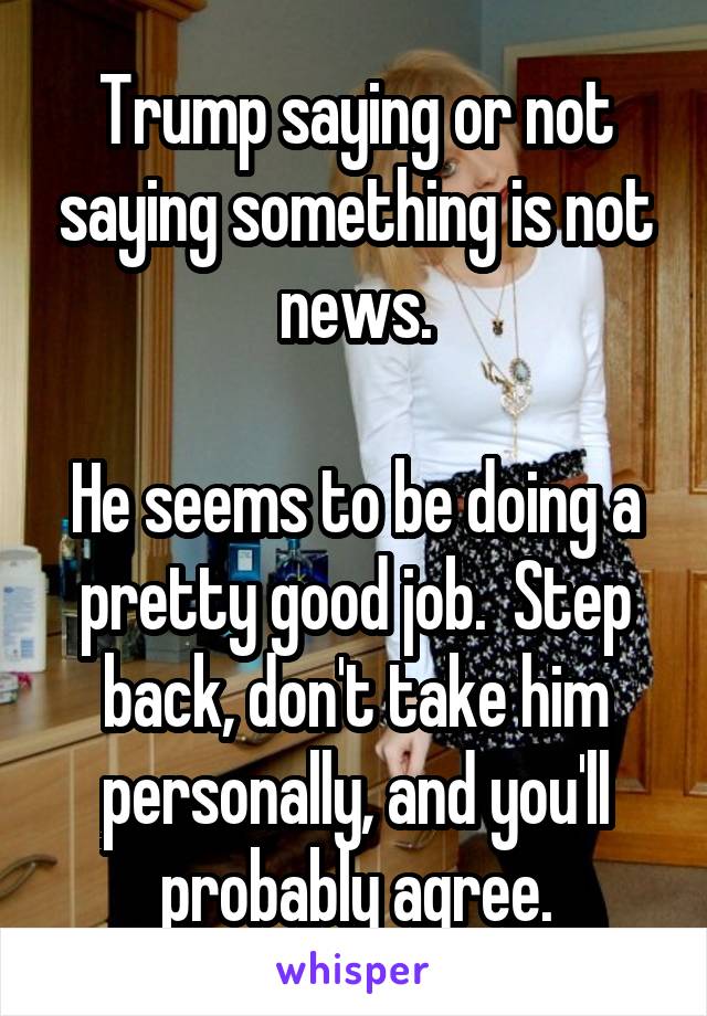 Trump saying or not saying something is not news.

He seems to be doing a pretty good job.  Step back, don't take him personally, and you'll probably agree.