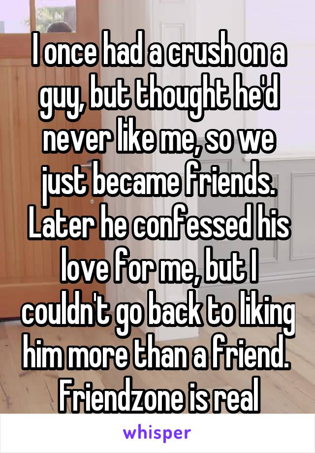 I once had a crush on a guy, but thought he'd never like me, so we just became friends. Later he confessed his love for me, but I couldn't go back to liking him more than a friend. 
Friendzone is real