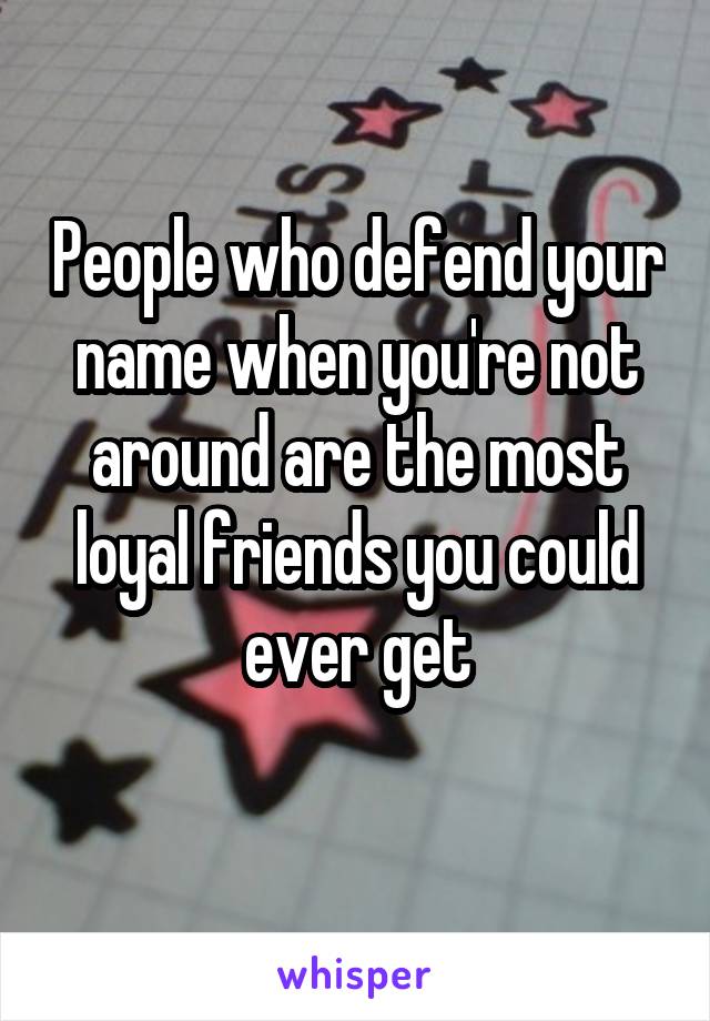 People who defend your name when you're not around are the most loyal friends you could ever get
