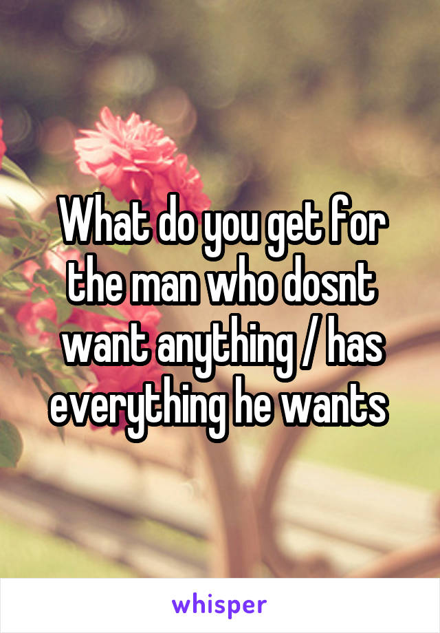 What do you get for the man who dosnt want anything / has everything he wants 