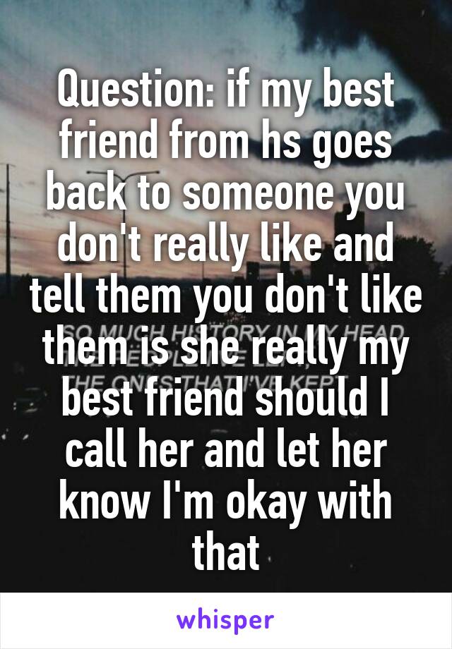 Question: if my best friend from hs goes back to someone you don't really like and tell them you don't like them is she really my best friend should I call her and let her know I'm okay with that