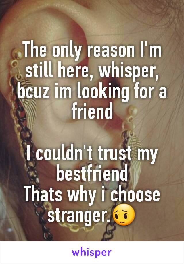 The only reason I'm still here, whisper, bcuz im looking for a friend

I couldn't trust my bestfriend
Thats why i choose stranger.😔