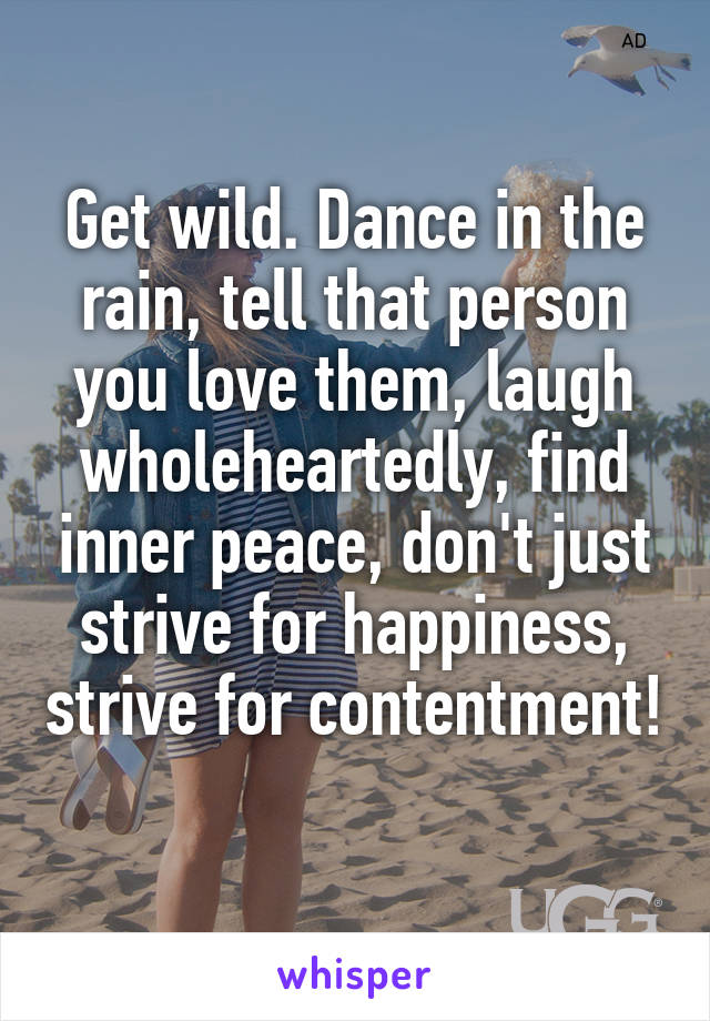 Get wild. Dance in the rain, tell that person you love them, laugh wholeheartedly, find inner peace, don't just strive for happiness, strive for contentment! 